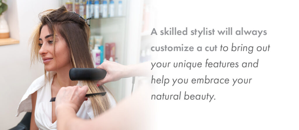 A skilled stylist will always customize a cut to bring out your unique features and help you embrace your natural beauty. 